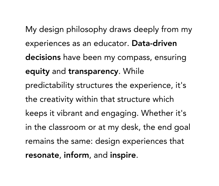 My design philosophy draws deeply from my experiences as an educator Data driven decisions have been my compass ensuring equity and transparency While predictability structures the experience it s the creativity within that structure which keeps it vibrant and engaging Whether it s in the classroom or at my desk the end goal remains the same design experiences that resonate inform and inspire