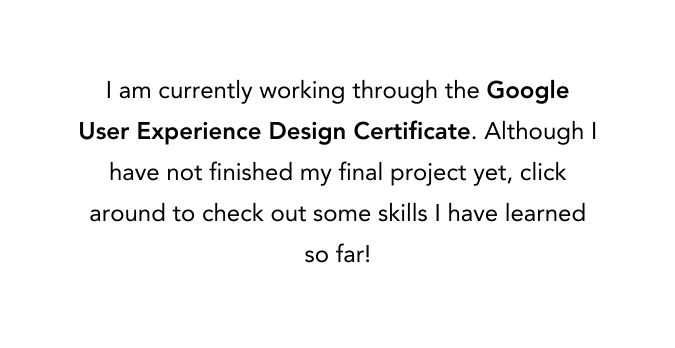 I am currently working through the Google User Experience Design Certificate Although I have not finished my final project yet click around to check out some skills I have learned so far